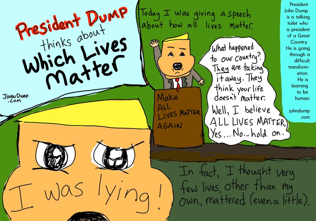 President John Dump is a talking toilet who is president of a Great Country.  He is going through a difficult transformation.  He is learning to be human.  Today I was giving a speech about how all lives matter.  "What happened to our country?  They are taking it away.  They think your life doesn't matter.  Well, I believe All lives matter.  Yes.  No.  Hold on."

I was lying!  In fact, I thought very few lives, other than my own, mattered (even a little).  